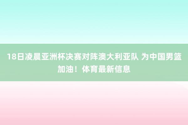 18日凌晨亚洲杯决赛对阵澳大利亚队 为中国男篮加油！体育最新信息