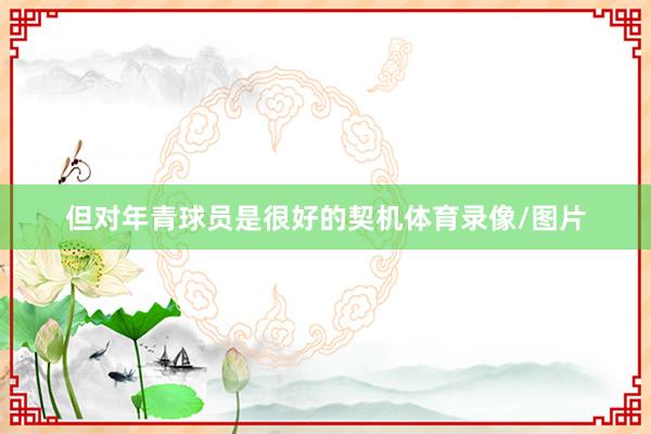 但对年青球员是很好的契机体育录像/图片