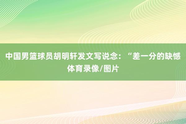 中国男篮球员胡明轩发文写说念：“差一分的缺憾体育录像/图片