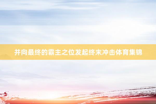 并向最终的霸主之位发起终末冲击体育集锦