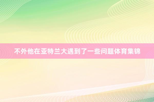 不外他在亚特兰大遇到了一些问题体育集锦