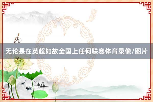 无论是在英超如故全国上任何联赛体育录像/图片