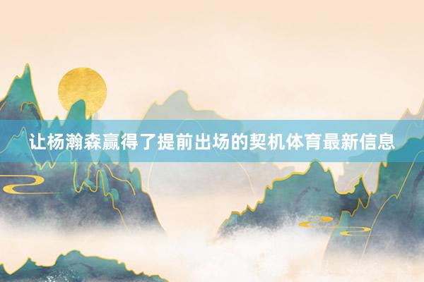 让杨瀚森赢得了提前出场的契机体育最新信息