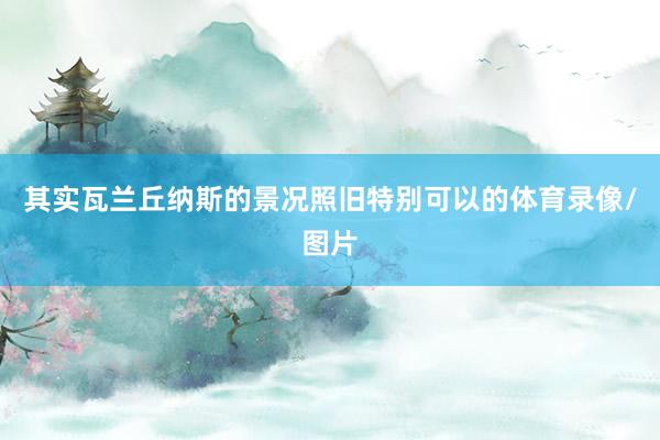 其实瓦兰丘纳斯的景况照旧特别可以的体育录像/图片