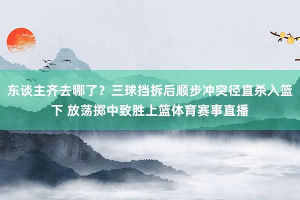 东谈主齐去哪了？三球挡拆后顺步冲突径直杀入篮下 放荡掷中致胜上篮体育赛事直播