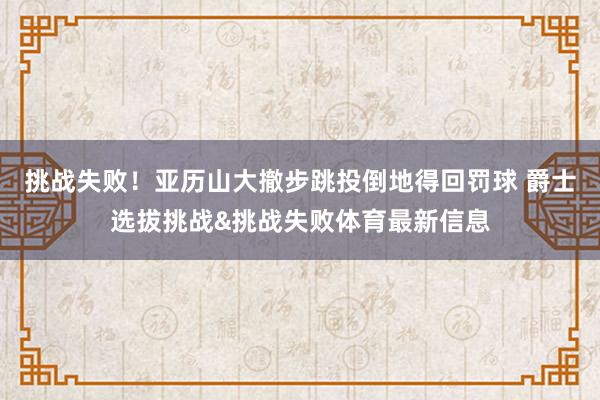 挑战失败！亚历山大撤步跳投倒地得回罚球 爵士选拔挑战&挑战失败体育最新信息