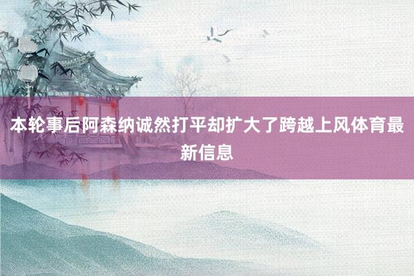 本轮事后阿森纳诚然打平却扩大了跨越上风体育最新信息