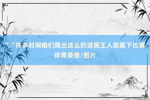 ”“许多时间咱们踢出这么的进展王人能赢下比赛体育录像/图片