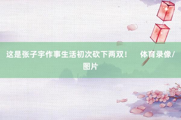 这是张子宇作事生活初次砍下两双！    体育录像/图片