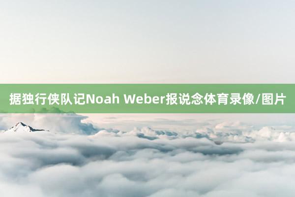 据独行侠队记Noah Weber报说念体育录像/图片