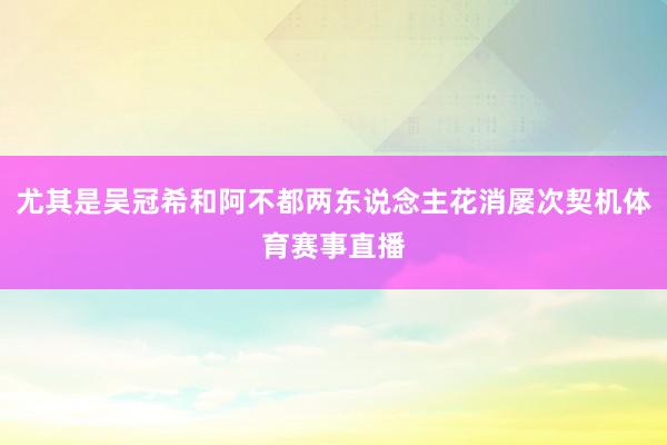 尤其是吴冠希和阿不都两东说念主花消屡次契机体育赛事直播