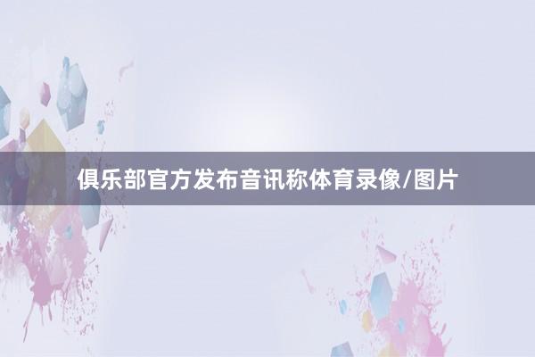 俱乐部官方发布音讯称体育录像/图片