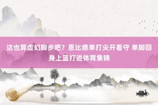 这也算虚幻脚步吧？恩比德单打尖开看守 单脚回身上篮打进体育集锦