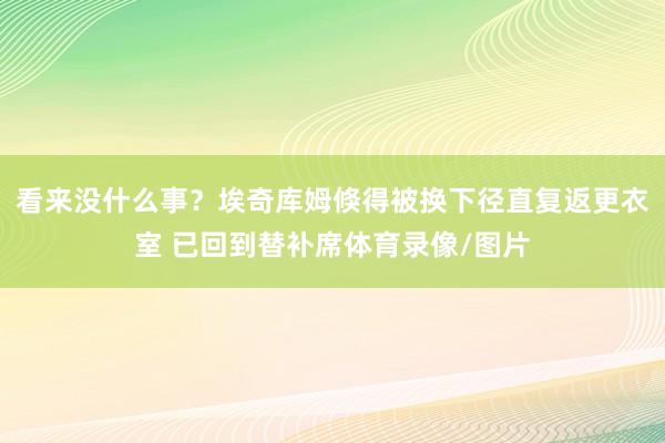 看来没什么事？埃奇库姆倏得被换下径直复返更衣室 已回到替补席体育录像/图片