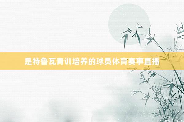 是特鲁瓦青训培养的球员体育赛事直播