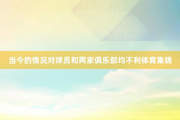 当今的情况对球员和两家俱乐部均不利体育集锦