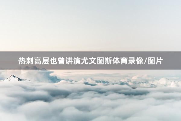 热刺高层也曾讲演尤文图斯体育录像/图片