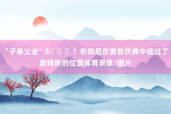 “子承父业”😅？布朗尼在赛前庆典中接过了詹姆斯的位置体育录像/图片