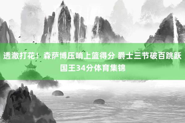 透澈打花！森萨博压哨上篮得分 爵士三节破百跳跃国王34分体育集锦