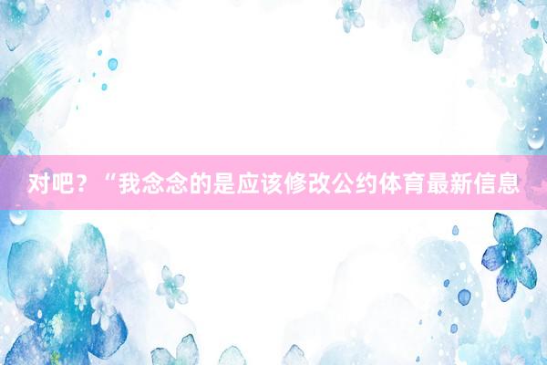 对吧？“我念念的是应该修改公约体育最新信息
