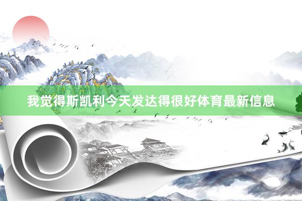 我觉得斯凯利今天发达得很好体育最新信息