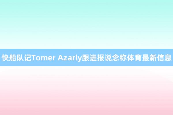 快船队记Tomer Azarly跟进报说念称体育最新信息