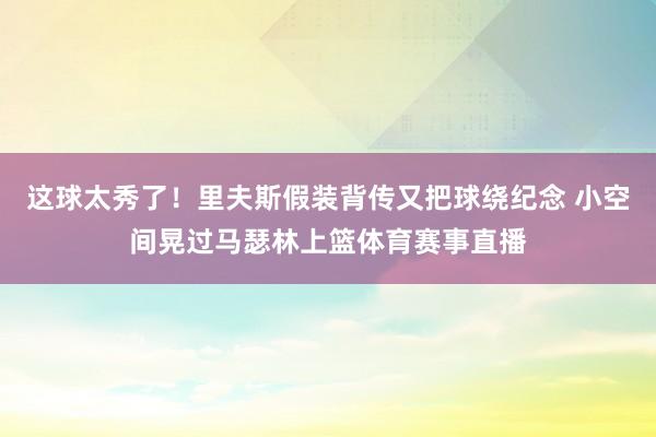 这球太秀了！里夫斯假装背传又把球绕纪念 小空间晃过马瑟林上篮体育赛事直播