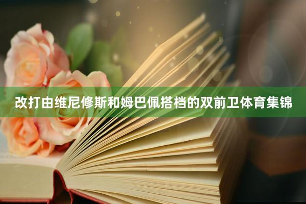 改打由维尼修斯和姆巴佩搭档的双前卫体育集锦