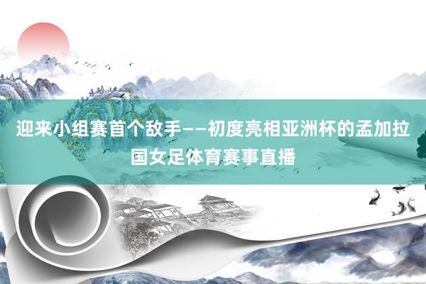 迎来小组赛首个敌手——初度亮相亚洲杯的孟加拉国女足体育赛事直播