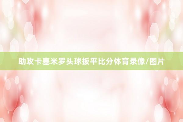 助攻卡塞米罗头球扳平比分体育录像/图片