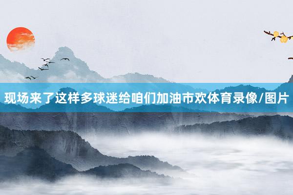 现场来了这样多球迷给咱们加油市欢体育录像/图片