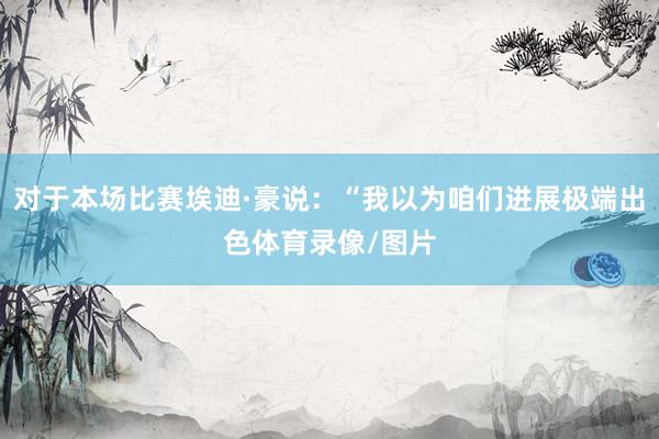对于本场比赛埃迪·豪说：“我以为咱们进展极端出色体育录像/图片