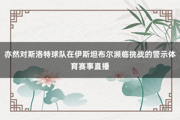 亦然对斯洛特球队在伊斯坦布尔濒临挑战的警示体育赛事直播