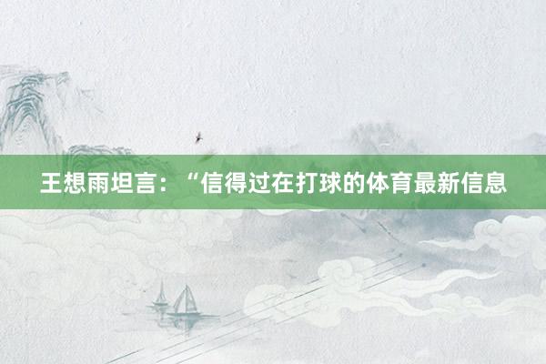 王想雨坦言：“信得过在打球的体育最新信息