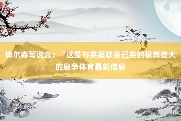 博尔森写说念：“这是与英超联赛已矣的极其宽大的息争体育最新信息