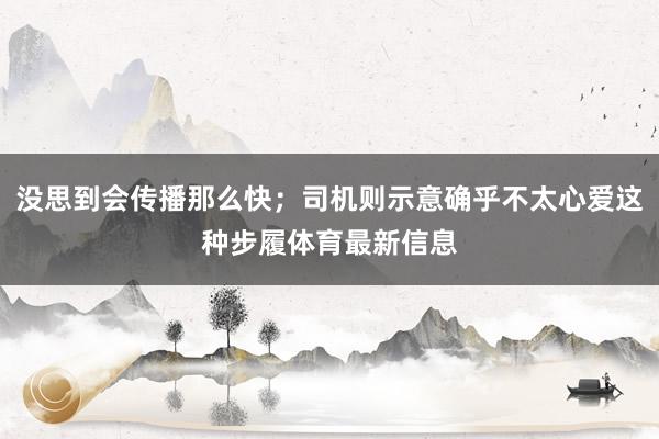 没思到会传播那么快；司机则示意确乎不太心爱这种步履体育最新信息