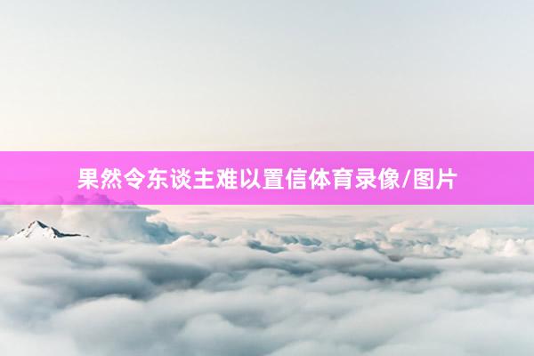 果然令东谈主难以置信体育录像/图片