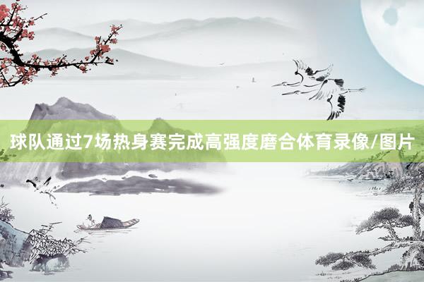 球队通过7场热身赛完成高强度磨合体育录像/图片