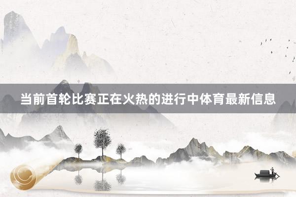 当前首轮比赛正在火热的进行中体育最新信息