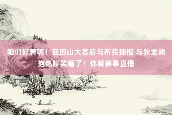 咱们好着呢！亚历山大赛后与布克拥抱 与狄龙熊抱热聊笑嘻了！体育赛事直播