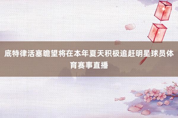 底特律活塞瞻望将在本年夏天积极追赶明星球员体育赛事直播