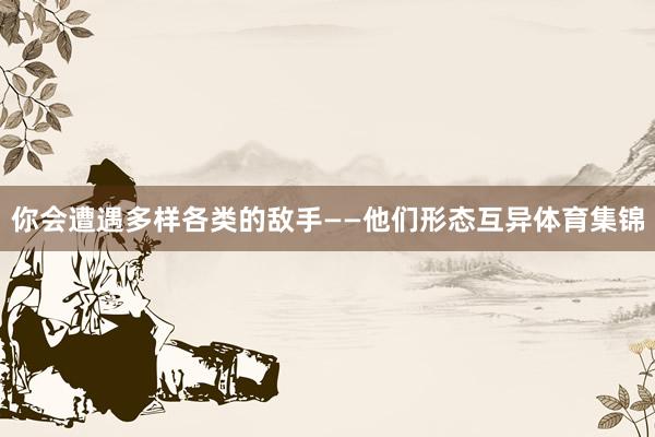 你会遭遇多样各类的敌手——他们形态互异体育集锦