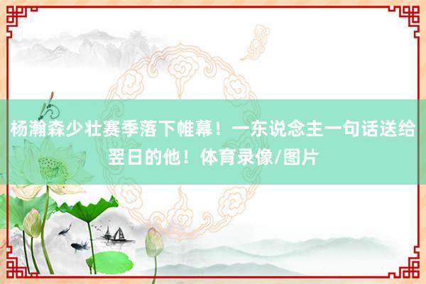 杨瀚森少壮赛季落下帷幕！一东说念主一句话送给翌日的他！体育录像/图片