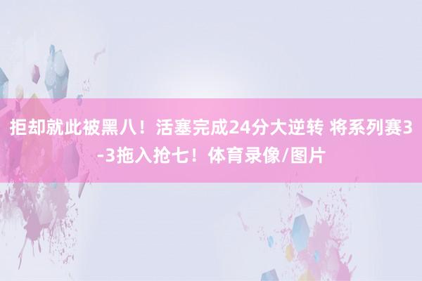 拒却就此被黑八！活塞完成24分大逆转 将系列赛3-3拖入抢七！体育录像/图片