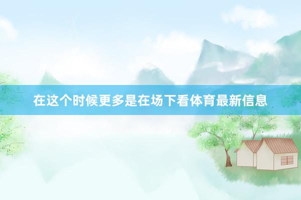 在这个时候更多是在场下看体育最新信息