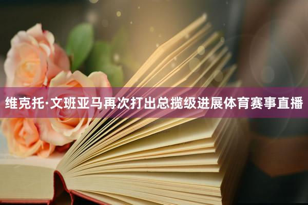 维克托·文班亚马再次打出总揽级进展体育赛事直播