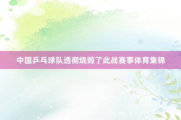 中国乒乓球队透彻烧毁了此战赛事体育集锦