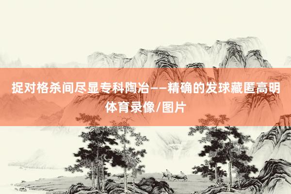 捉对格杀间尽显专科陶冶——精确的发球藏匿高明体育录像/图片