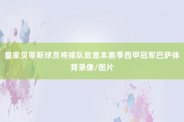 皇家贝蒂斯球员将排队致意本赛季西甲冠军巴萨体育录像/图片
