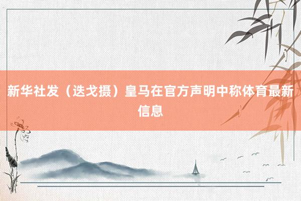 新华社发（迭戈摄）皇马在官方声明中称体育最新信息